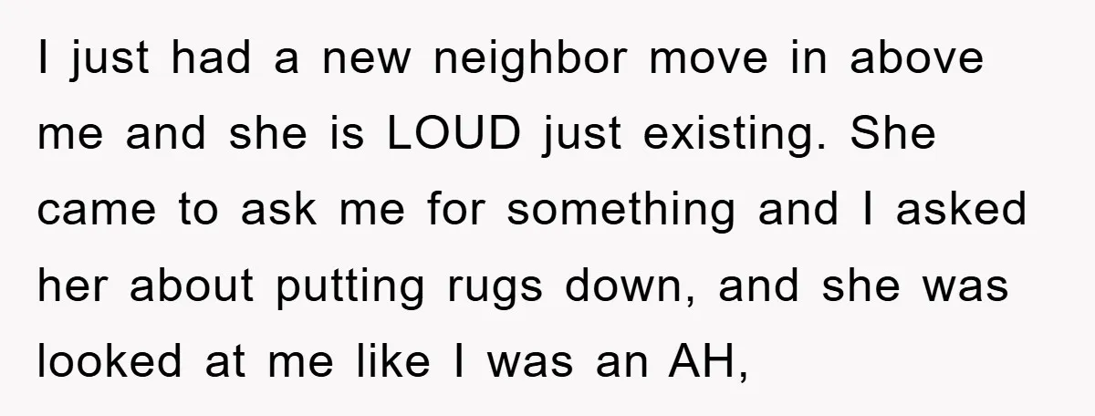 I just had a new neighbor move in above me and she is LOUD just existing. She came to ask me for something and I asked her about putting rugs...