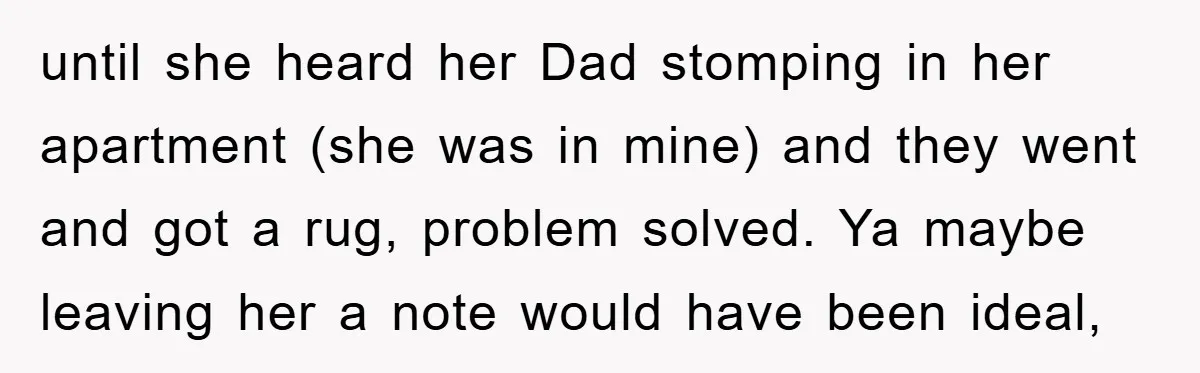 until she heard her Dad stomping in her apartment (she was in mine) and they went and got a rug, problem solved. Ya maybe leaving her a note would have...