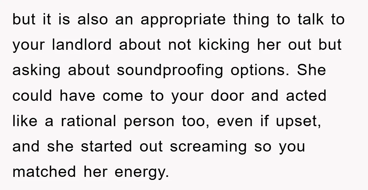 but it is also an appropriate thing to talk to your landlord about not kicking her out but asking about soundproofing options. She could have come to your door and...