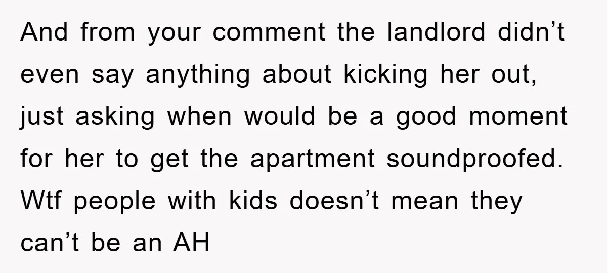 And from your comment the landlord didn’t even say anything about kicking her out, just asking when would be a good moment for her to get the apartment soundproofed. Wtf...