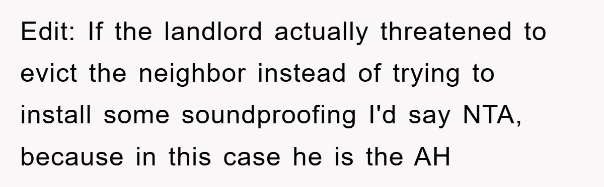 Edit: If the landlord actually threatened to evict the neighbor instead of trying to install some soundproofing I'd say NTA, because in this case he is the AH