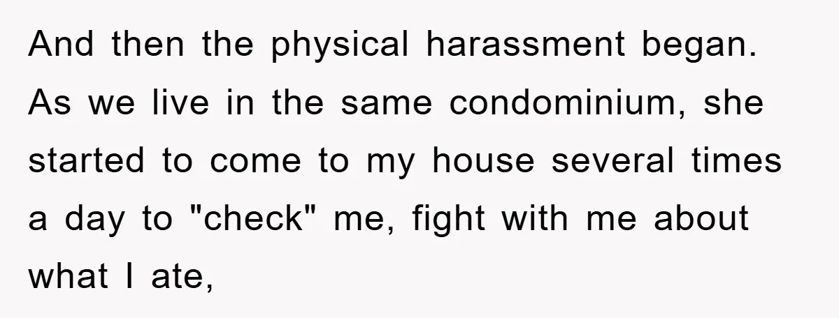 And then the physical harassment began. As we live in the same condominium, she started to come to my house several times a day to "check" me, fight with me...