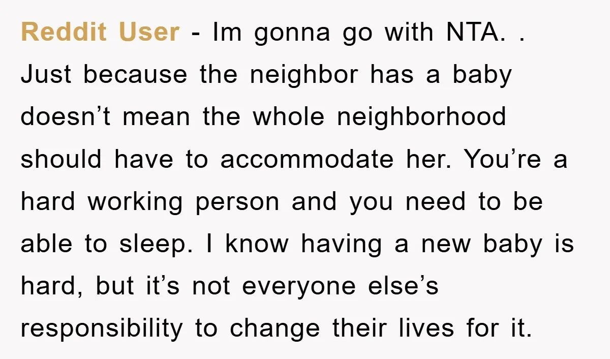 Reddit User - Im gonna go with NTA. . Just because the neighbor has a baby doesn’t mean the whole neighborhood should have to accommodate her. You’re a hard working...