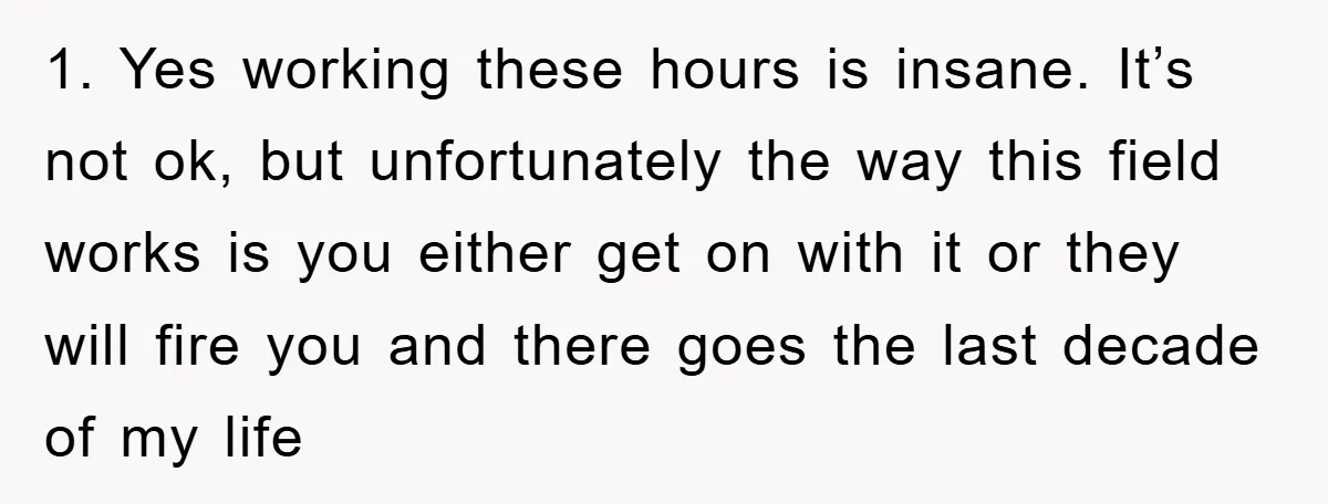 1. Yes working these hours is insane. It’s not ok, but unfortunately the way this field works is you either get on with it or they will fire you and...
