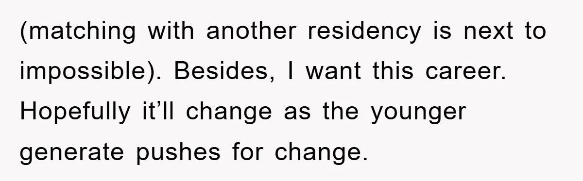 (matching with another residency is next to impossible). Besides, I want this career. Hopefully it’ll change as the younger generate pushes for change.