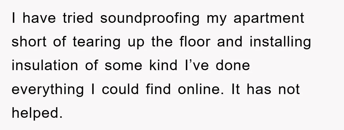 I have tried soundproofing my apartment short of tearing up the floor and installing insulation of some kind I’ve done everything I could find online. It has not helped.