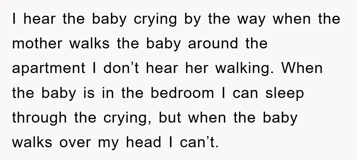 I hear the baby crying by the way when the mother walks the baby around the apartment I don’t hear her walking. When the baby is in the bedroom I...