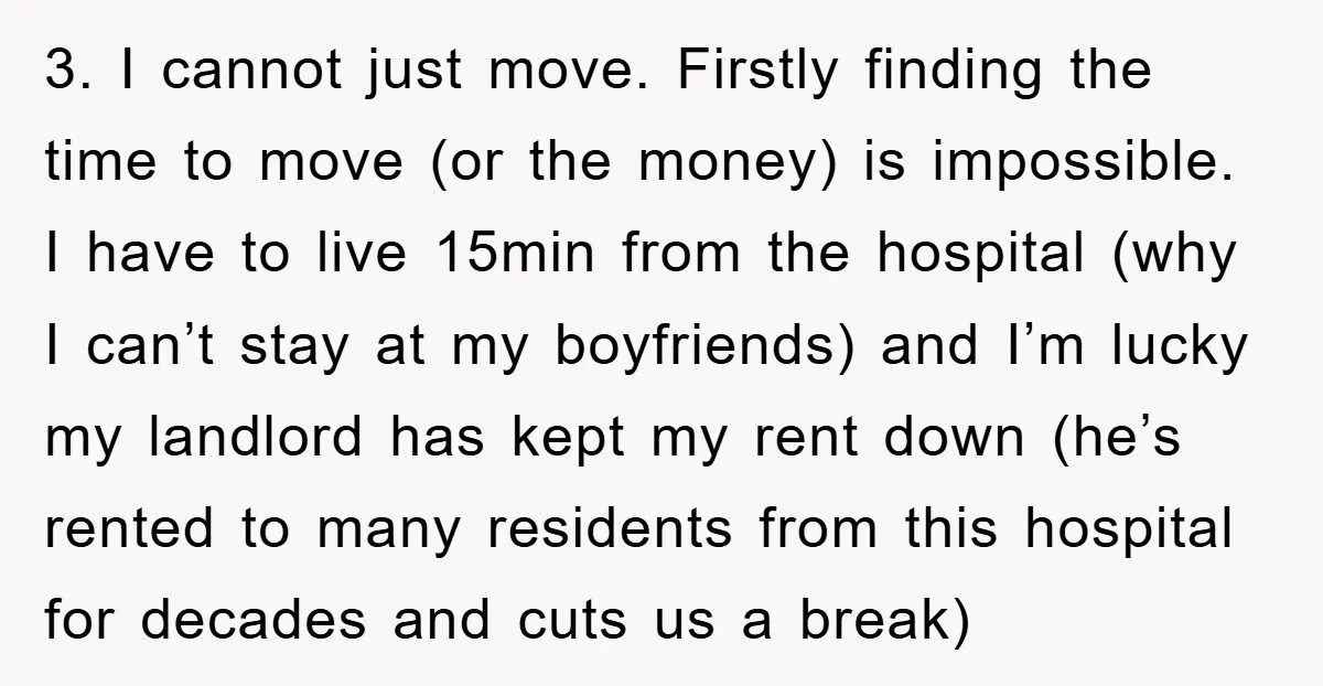 3. I cannot just move. Firstly finding the time to move (or the money) is impossible. I have to live 15min from the hospital (why I can’t stay at my...