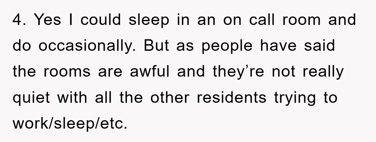 4. Yes I could sleep in an on call room and do occasionally. But as people have said the rooms are awful and they’re not really quiet with all the...