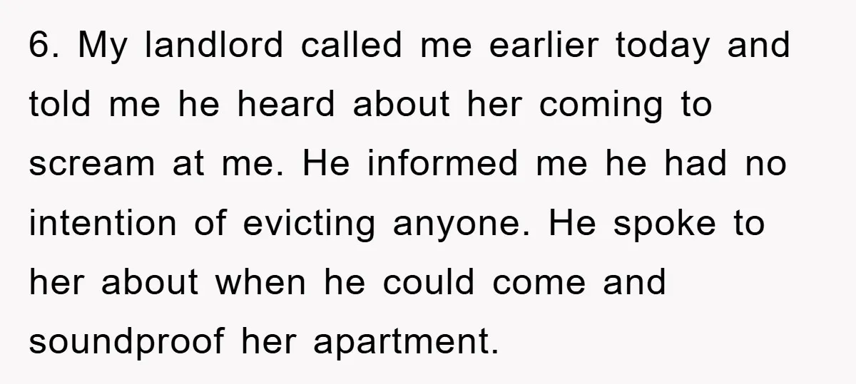 6. My landlord called me earlier today and told me he heard about her coming to scream at me. He informed me he had no intention of evicting anyone. He...