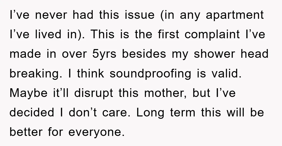 I’ve never had this issue (in any apartment I’ve lived in). This is the first complaint I’ve made in over 5yrs besides my shower head breaking. I think soundproofing is...