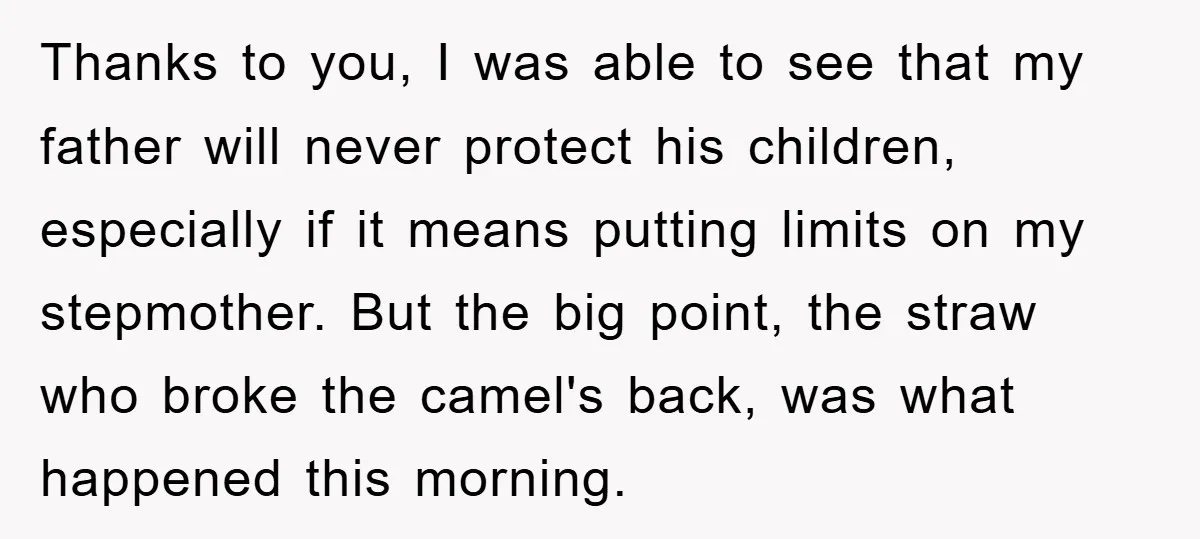 Thanks to you, I was able to see that my father will never protect his children, especially if it means putting limits on my stepmother. But the big point, the...
