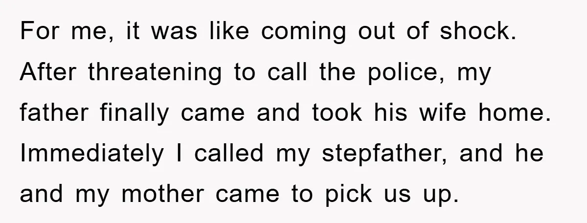For me, it was like coming out of shock. After threatening to call the police, my father finally came and took his wife home. Immediately I called my stepfather, and...