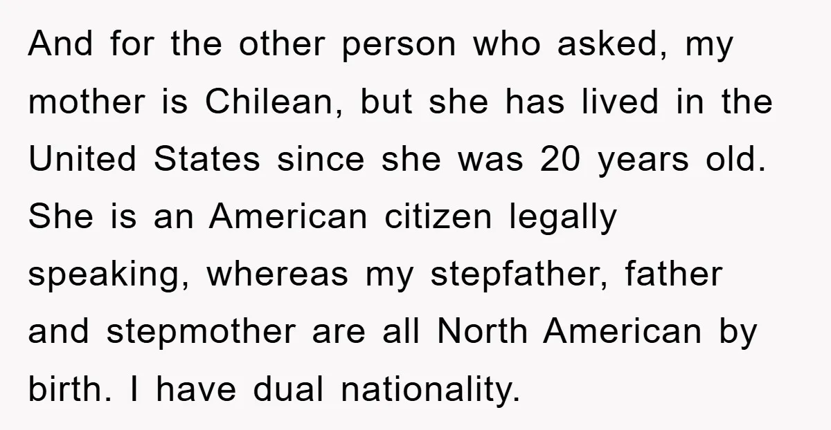 And for the other person who asked, my mother is Chilean, but she has lived in the United States since she was 20 years old. She is an American citizen...