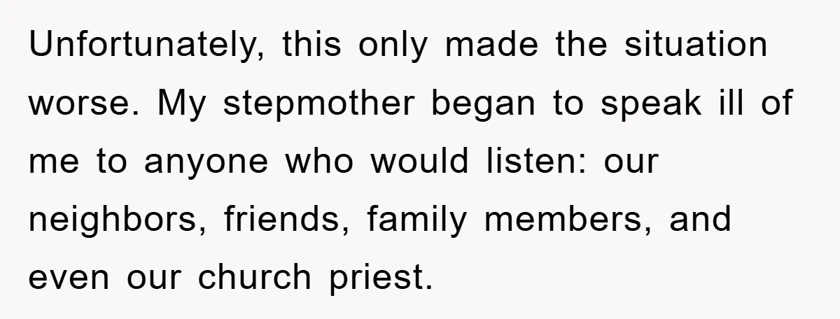 Unfortunately, this only made the situation worse. My stepmother began to speak ill of me to anyone who would listen: our neighbors, friends, family members, and even our church priest.