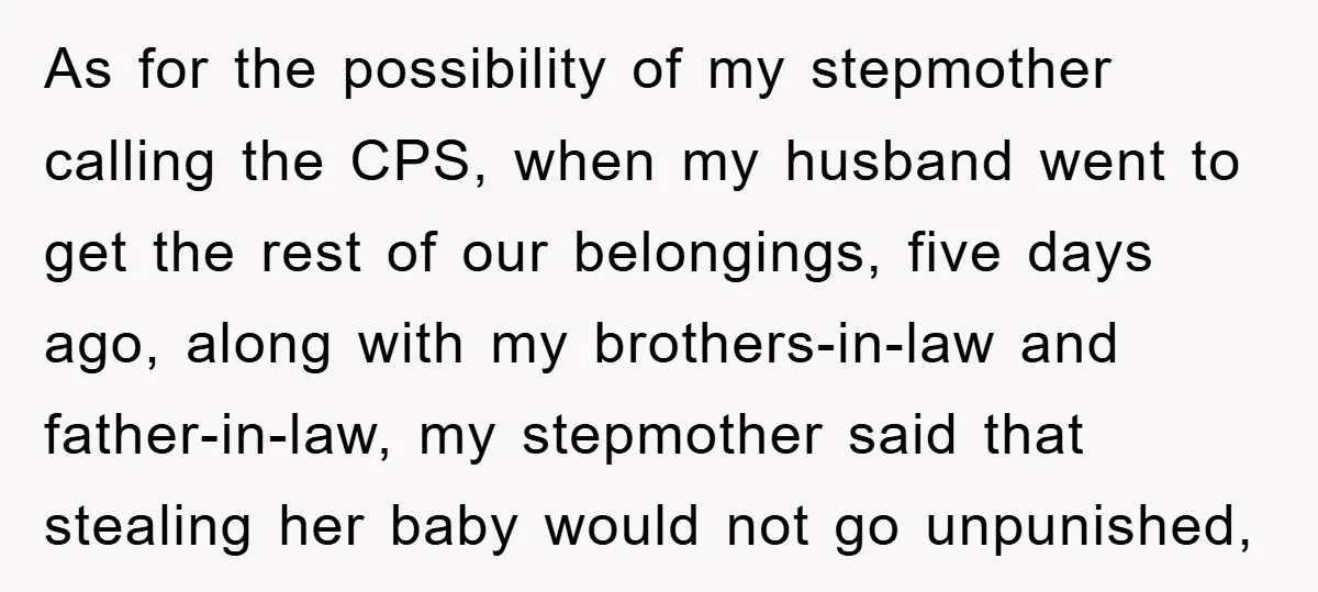 As for the possibility of my stepmother calling the CPS, when my husband went to get the rest of our belongings, five days ago, along with my brothers-in-law and father-in-law,...