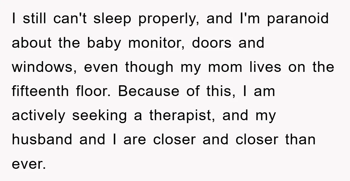 I still can't sleep properly, and I'm paranoid about the baby monitor, doors and windows, even though my mom lives on the fifteenth floor. Because of this, I am actively...