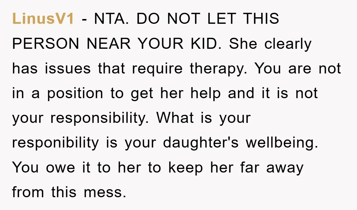 LinusV1 − NTA. DO NOT LET THIS PERSON NEAR YOUR KID. She clearly has issues that require therapy. You are not in a position to get her help and it...