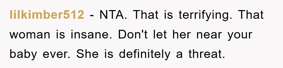 lilkimber512 − NTA. That is terrifying. That woman is insane. Don't let her near your baby ever. She is definitely a threat.