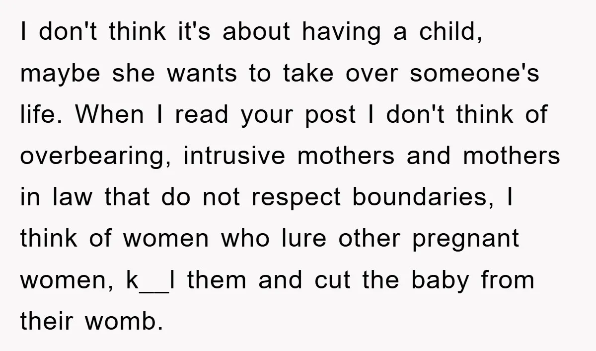 I don't think it's about having a child, maybe she wants to take over someone's life. When I read your post I don't think of overbearing, intrusive mothers and mothers...