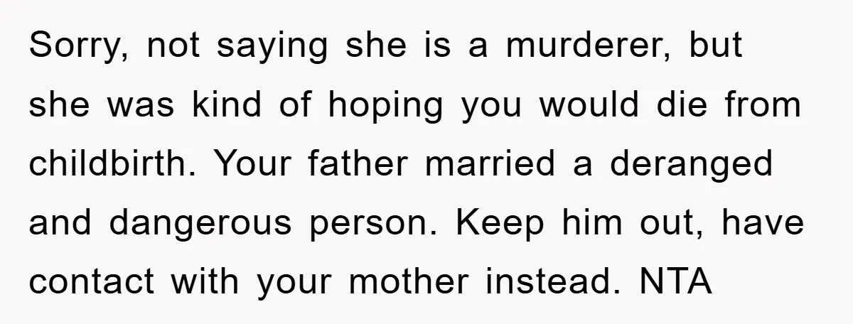 Sorry, not saying she is a murderer, but she was kind of hoping you would die from childbirth. Your father married a deranged and dangerous person. Keep him out, have...