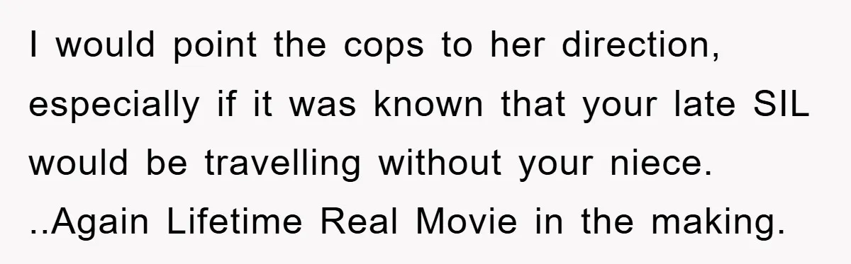 I would point the cops to her direction, especially if it was known that your late SIL would be travelling without your niece. ..Again Lifetime Real Movie in the making.
