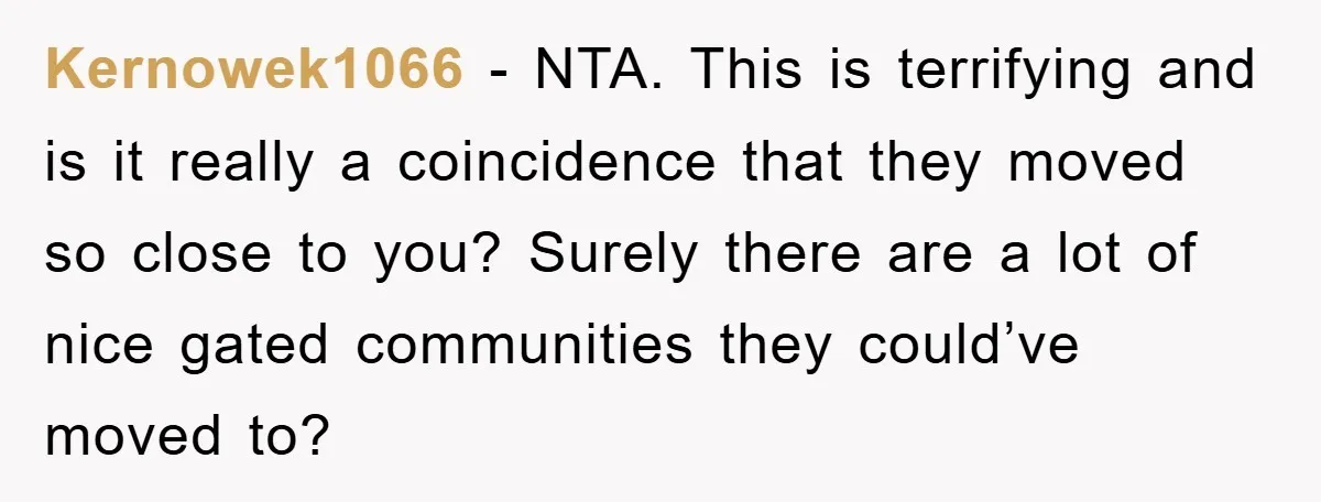 Kernowek1066 − NTA. This is terrifying and is it really a coincidence that they moved so close to you? Surely there are a lot of nice gated communities they could’ve...