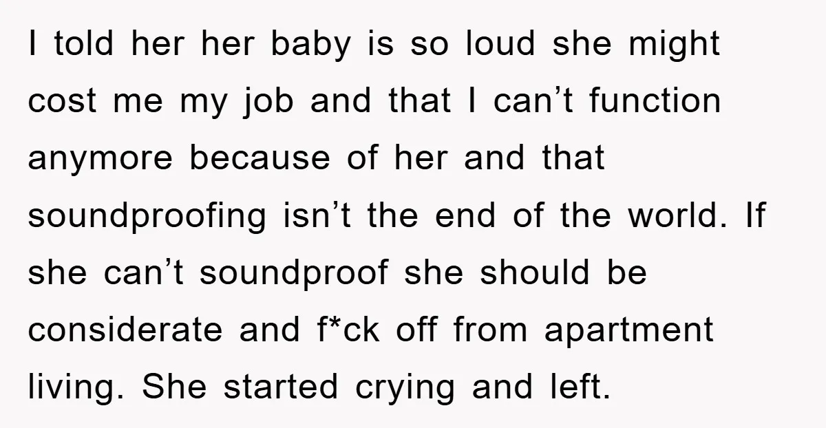I told her her baby is so loud she might cost me my job and that I can’t function anymore because of her and that soundproofing isn’t the end of...