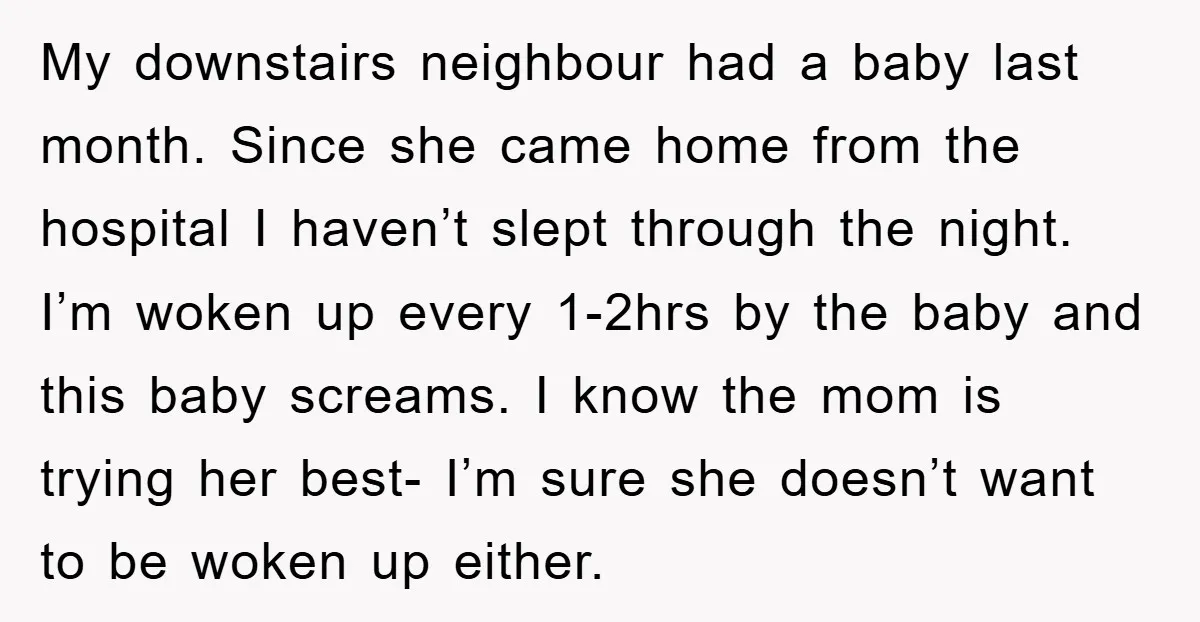 My downstairs neighbour had a baby last month. Since she came home from the hospital I haven’t slept through the night. I’m woken up every 1-2hrs by the baby and...