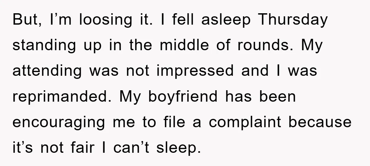 But, I’m loosing it. I fell asleep Thursday standing up in the middle of rounds. My attending was not impressed and I was reprimanded. My boyfriend has been encouraging me...