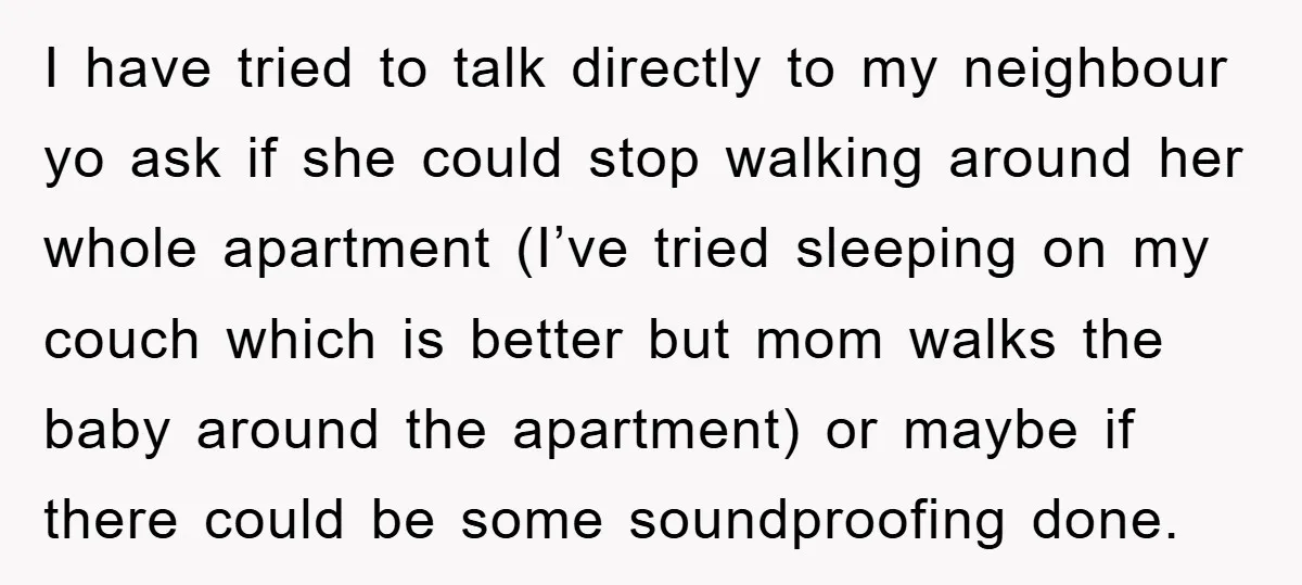 I have tried to talk directly to my neighbour yo ask if she could stop walking around her whole apartment (I’ve tried sleeping on my couch which is better but...