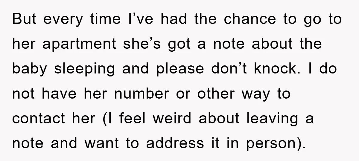 But every time I’ve had the chance to go to her apartment she’s got a note about the baby sleeping and please don’t knock. I do not have her number...