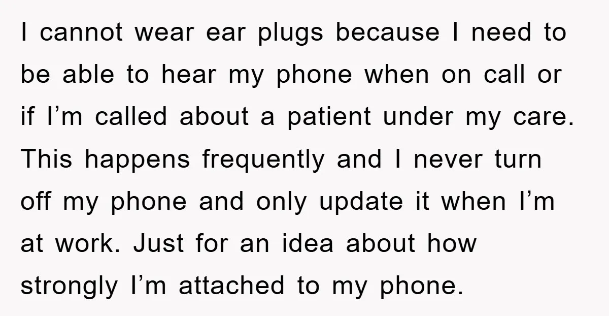 I cannot wear ear plugs because I need to be able to hear my phone when on call or if I’m called about a patient under my care. This happens...