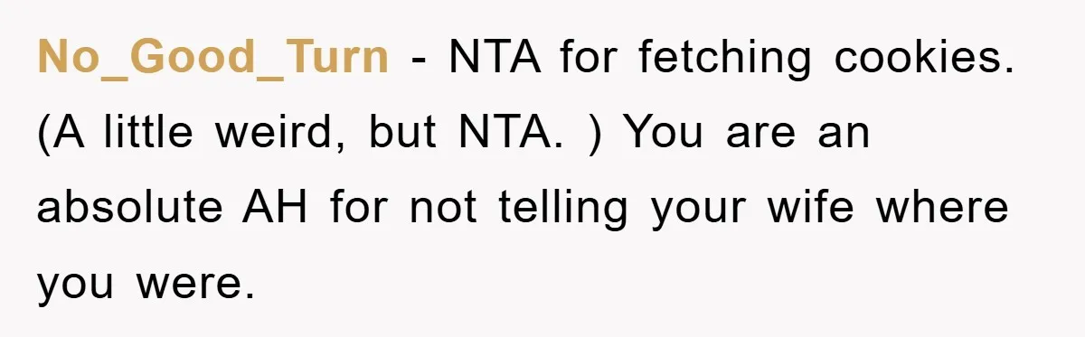 No_Good_Turn − NTA for fetching cookies. (A little weird, but NTA. ) You are an absolute AH for not telling your wife where you were.