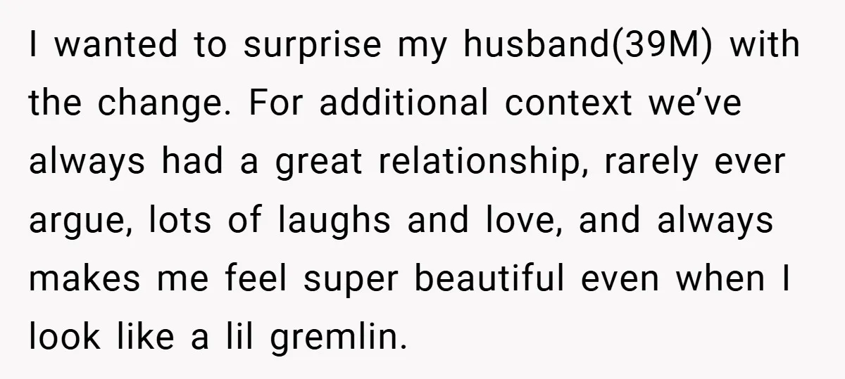 I wanted to surprise my husband(39M) with the change. For additional context we’ve always had a great relationship, rarely ever argue, lots of laughs and love, and always makes me...
