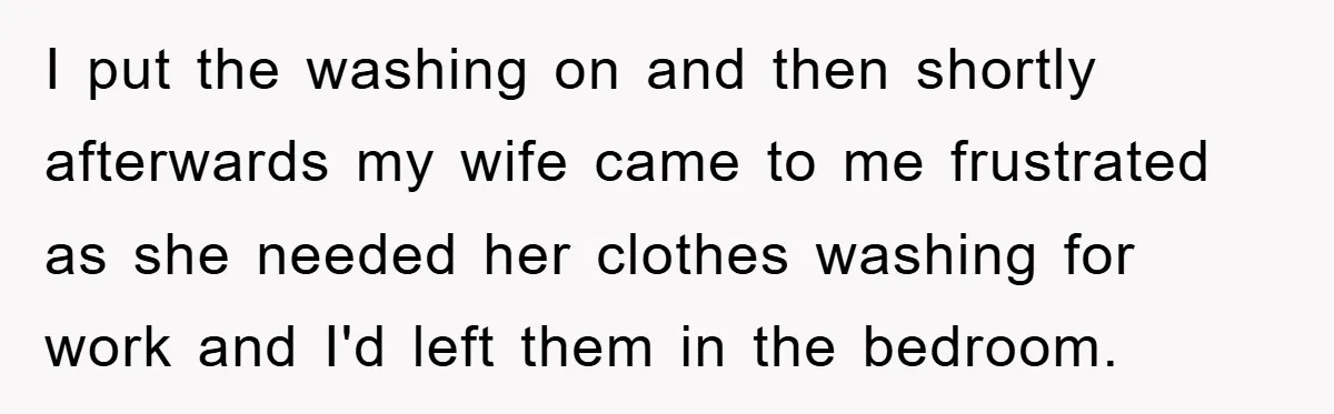 I put the washing on and then shortly afterwards my wife came to me frustrated as she needed her clothes washing for work and I'd left them in the bedroom.