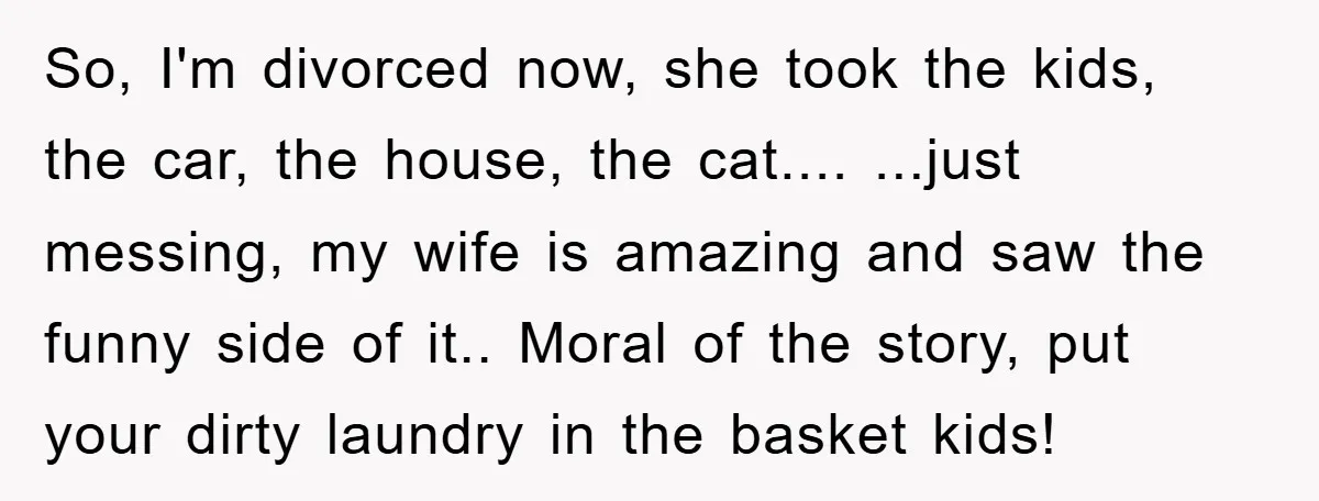 So, I'm divorced now, she took the kids, the car, the house, the cat.... ...just messing, my wife is amazing and saw the funny side of it.. Moral of the...