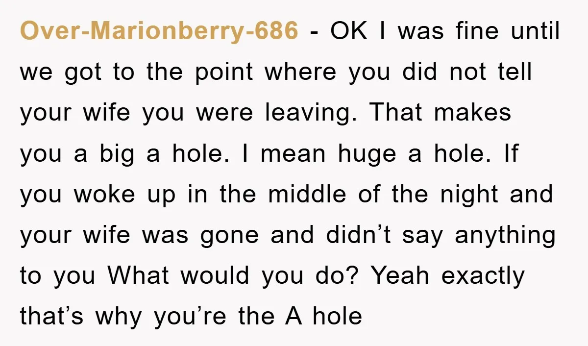 Over-Marionberry-686 − OK I was fine until we got to the point where you did not tell your wife you were leaving. That makes you a big a hole. I...