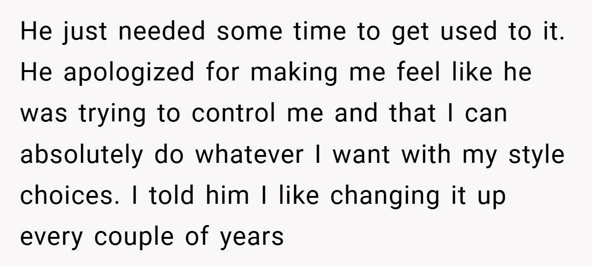 He just needed some time to get used to it. He apologized for making me feel like he was trying to control me and that I can absolutely do whatever...