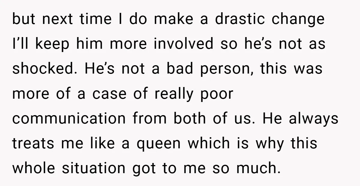 but next time I do make a drastic change I’ll keep him more involved so he’s not as shocked. He’s not a bad person, this was more of a case...