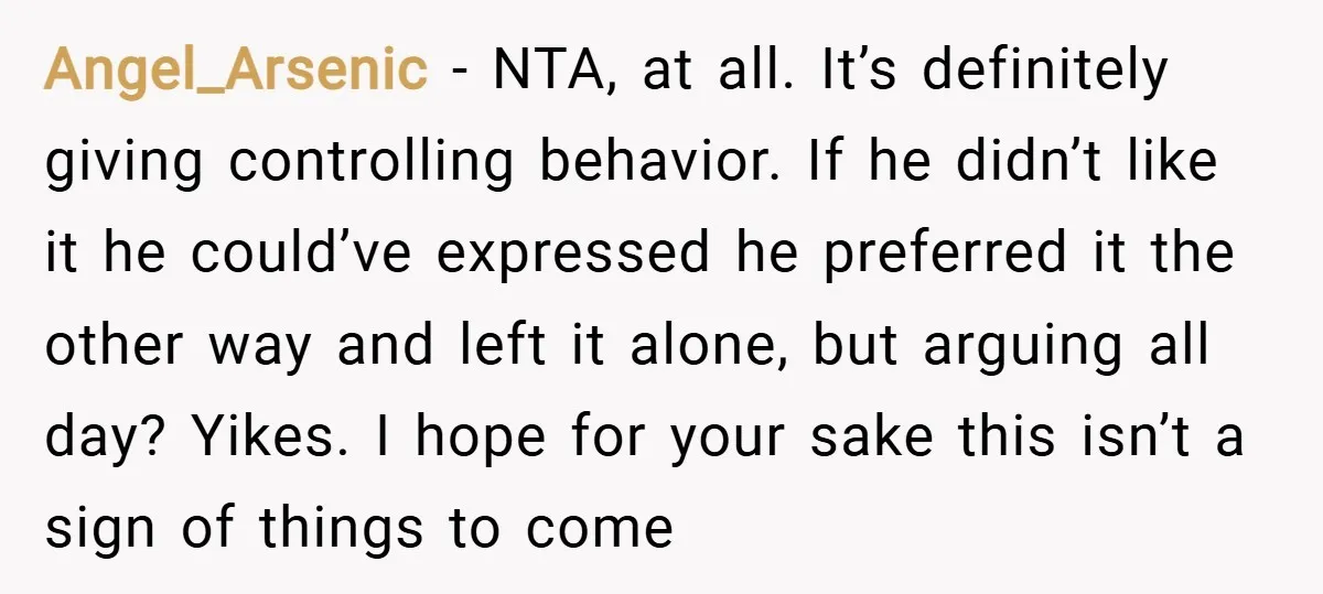 Angel_Arsenic − NTA, at all. It’s definitely giving controlling behavior. If he didn’t like it he could’ve expressed he preferred it the other way and left it alone, but arguing...