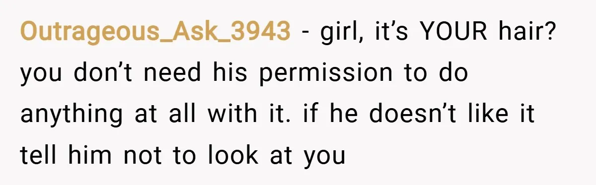 Outrageous_Ask_3943 − girl, it’s YOUR hair? you don’t need his permission to do anything at all with it. if he doesn’t like it tell him not to look at you
