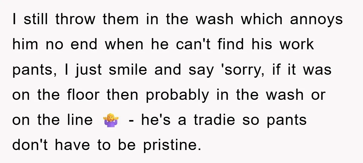 I still throw them in the wash which annoys him no end when he can't find his work pants, I just smile and say 'sorry, if it was on the...
