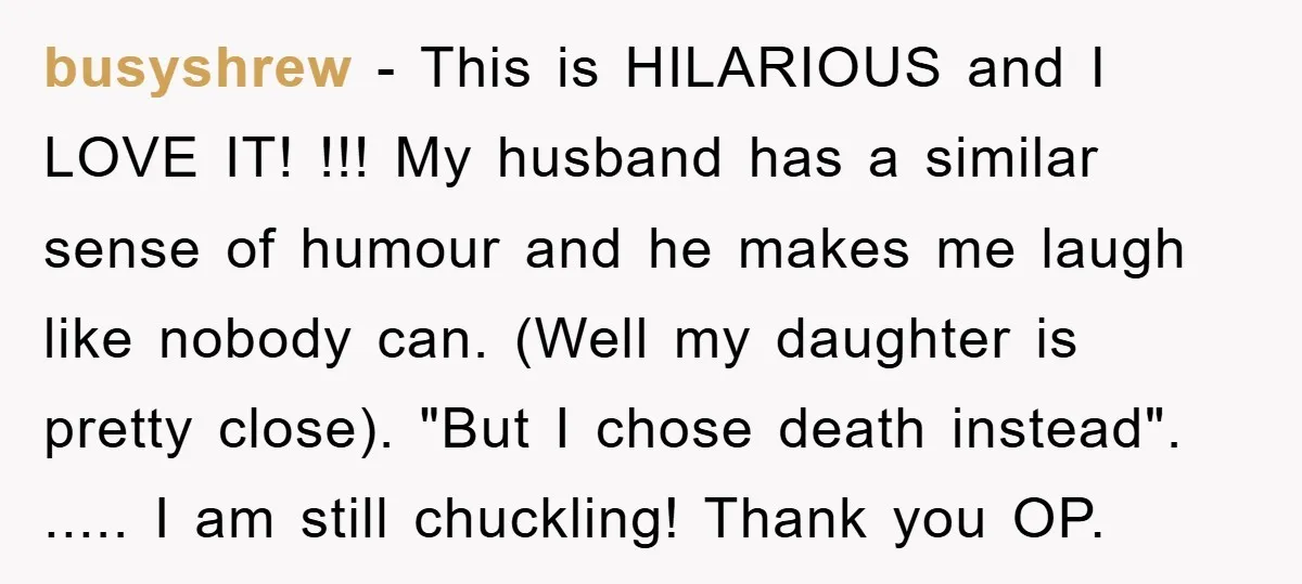 busyshrew − This is HILARIOUS and I LOVE IT! !!! My husband has a similar sense of humour and he makes me laugh like nobody can. (Well my daughter is...