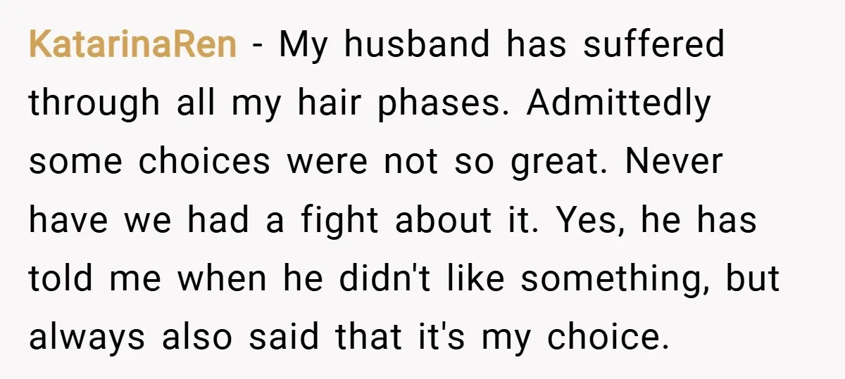 KatarinaRen − My husband has suffered through all my hair phases. Admittedly some choices were not so great. Never have we had a fight about it. Yes, he has told...