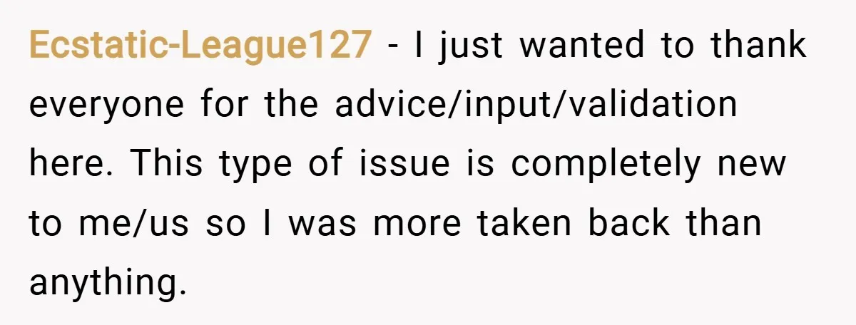 Ecstatic-League127 − I just wanted to thank everyone for the advice/input/validation here. This type of issue is completely new to me/us so I was more taken back than anything.