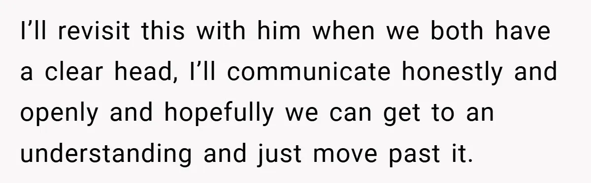 I’ll revisit this with him when we both have a clear head, I’ll communicate honestly and openly and hopefully we can get to an understanding and just move past it.