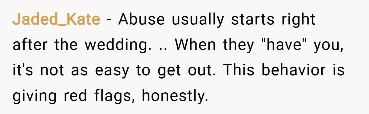 Jaded_Kate − Abuse usually starts right after the wedding. .. When they "have" you, it's not as easy to get out. This behavior is giving red flags, honestly.
