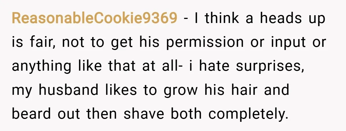 ReasonableCookie9369 − I think a heads up is fair, not to get his permission or input or anything like that at all- i hate surprises, my husband likes to grow...