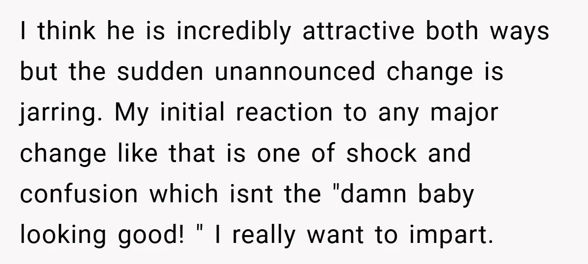 I think he is incredibly attractive both ways but the sudden unannounced change is jarring. My initial reaction to any major change like that is one of shock and confusion...
